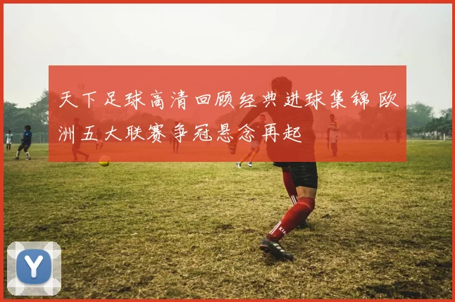 天下足球高清回顾经典进球集锦 欧洲五大联赛争冠悬念再起