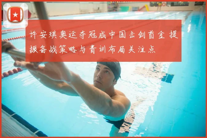 许安琪奥运夺冠成中国击剑首金 提振备战策略与青训布局关注点
