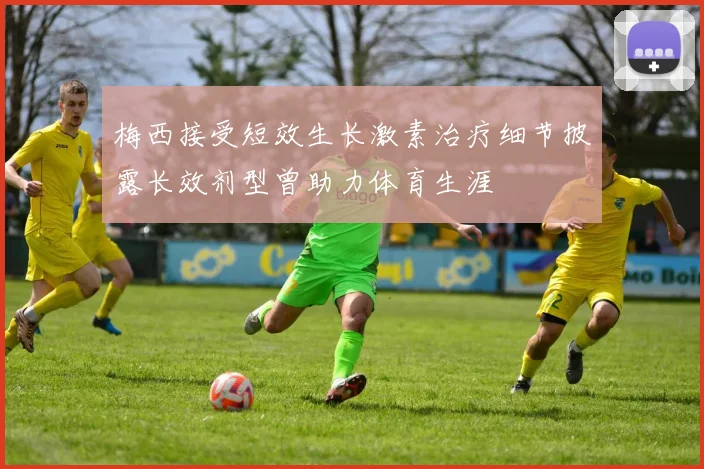 梅西接受短效生长激素治疗细节披露长效剂型曾助力体育生涯