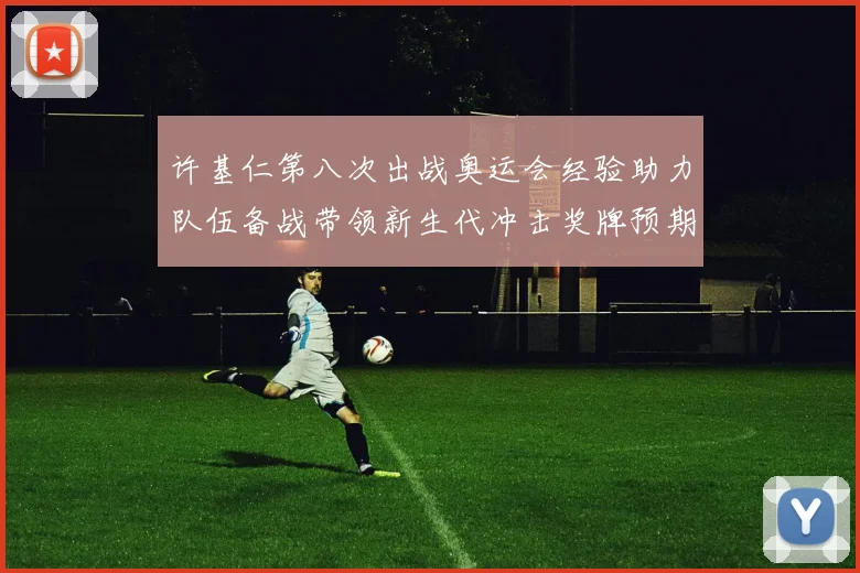 许基仁第八次出战奥运会经验助力队伍备战带领新生代冲击奖牌预期