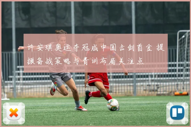 许安琪奥运夺冠成中国击剑首金 提振备战策略与青训布局关注点