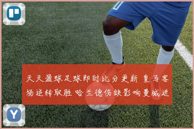 天天盈球足球即时比分更新 皇马客场逆转取胜 哈兰德伤缺影响曼城进攻效率