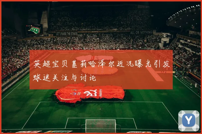 英超宝贝基莉哈泽尔近况曝光引发球迷关注与讨论