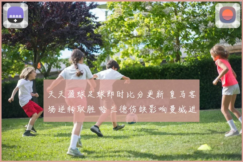 天天盈球足球即时比分更新 皇马客场逆转取胜 哈兰德伤缺影响曼城进攻效率