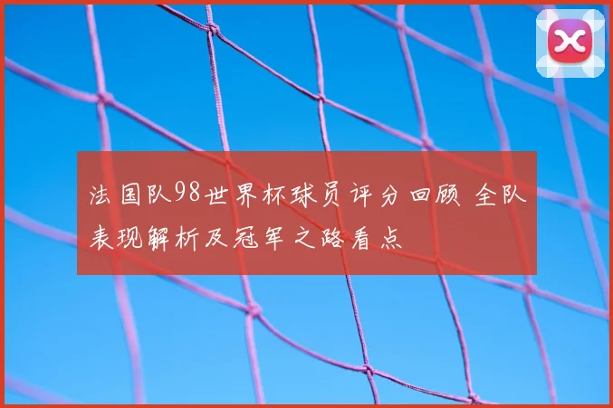 法国队98世界杯球员评分回顾 全队表现解析及冠军之路看点