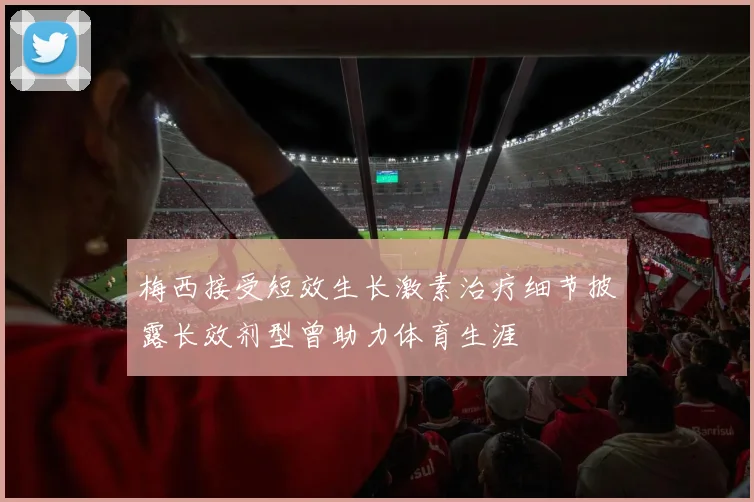 梅西接受短效生长激素治疗细节披露长效剂型曾助力体育生涯