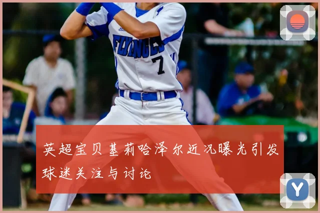 英超宝贝基莉哈泽尔近况曝光引发球迷关注与讨论