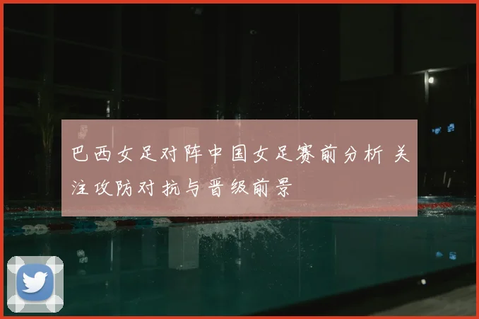 巴西女足对阵中国女足赛前分析 关注攻防对抗与晋级前景