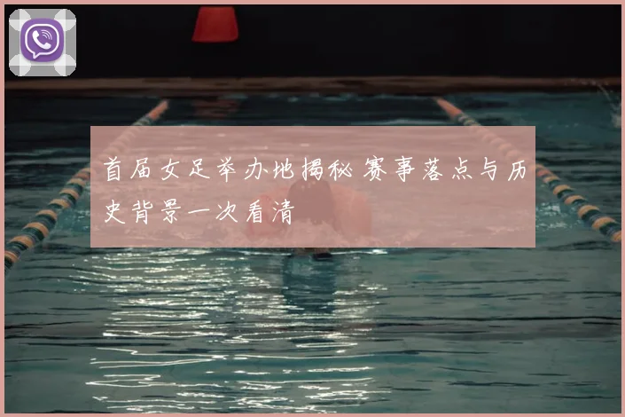 首届女足举办地揭秘 赛事落点与历史背景一次看清