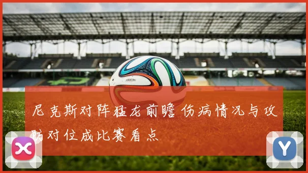 尼克斯对阵猛龙前瞻 伤病情况与攻防对位成比赛看点