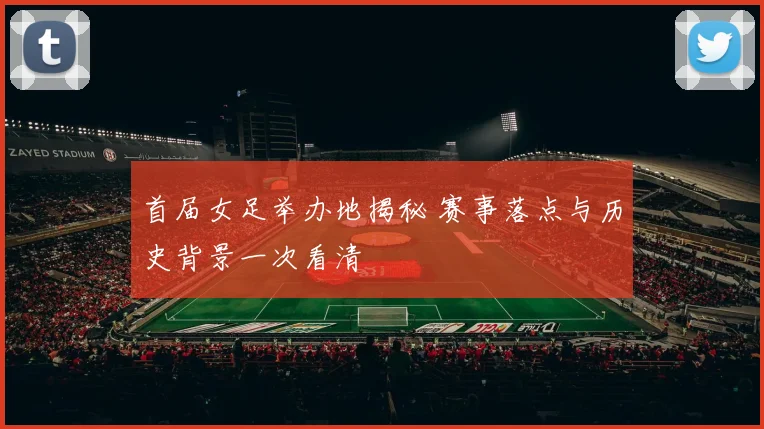 首届女足举办地揭秘 赛事落点与历史背景一次看清