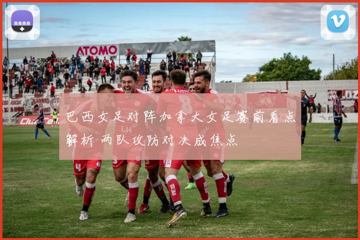 巴西女足对阵加拿大女足赛前看点解析 两队攻防对决成焦点