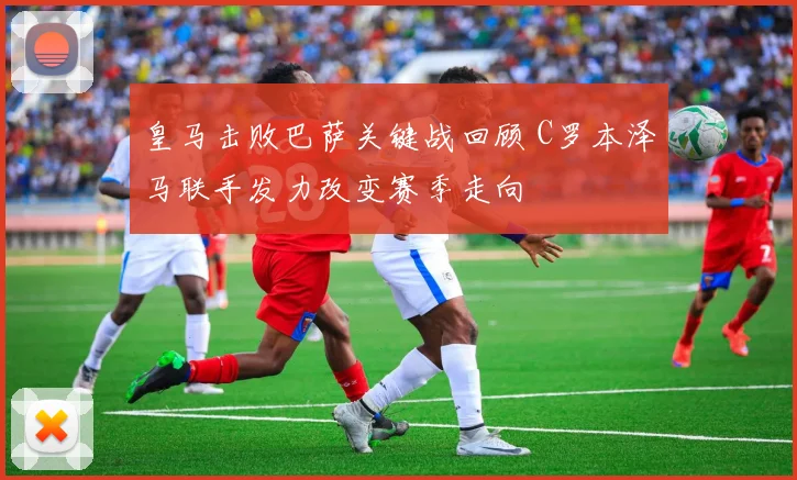 皇马击败巴萨关键战回顾 C罗本泽马联手发力改变赛季走向