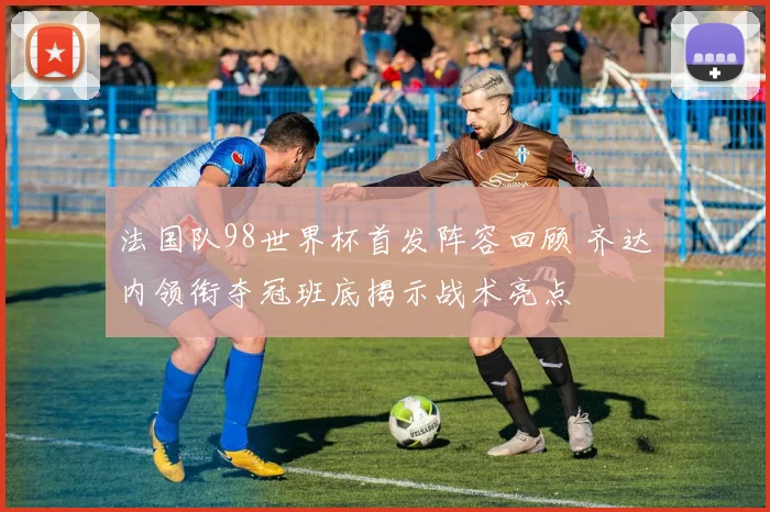 法国队98世界杯首发阵容回顾 齐达内领衔夺冠班底揭示战术亮点