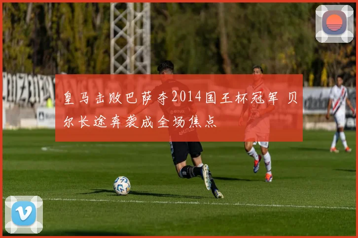 皇马击败巴萨夺2014国王杯冠军 贝尔长途奔袭成全场焦点