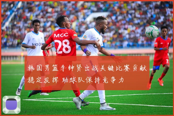 韩国男篮李钟贤出战关键比赛贡献稳定发挥 助球队保持竞争力