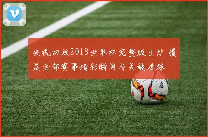央视回放2018世界杯完整版出炉 覆盖全部赛事精彩瞬间与关键进球