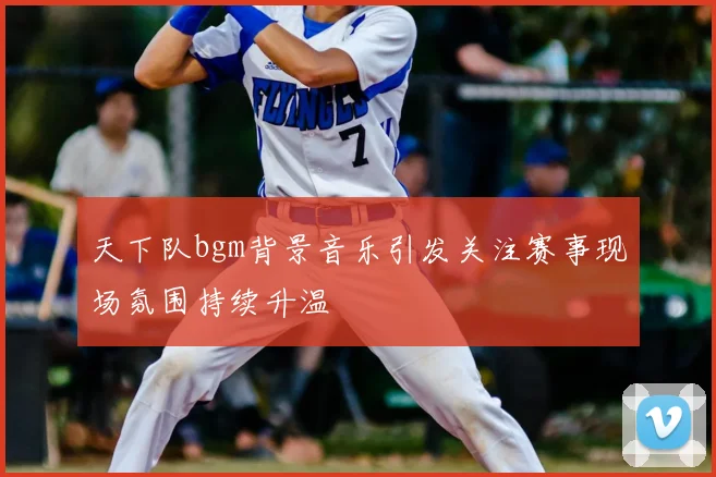 天下队bgm背景音乐引发关注赛事现场氛围持续升温