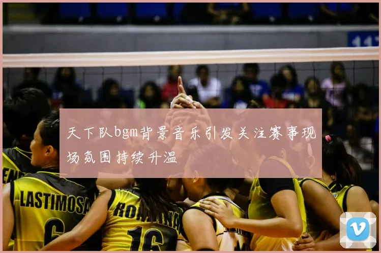 天下队bgm背景音乐引发关注赛事现场氛围持续升温