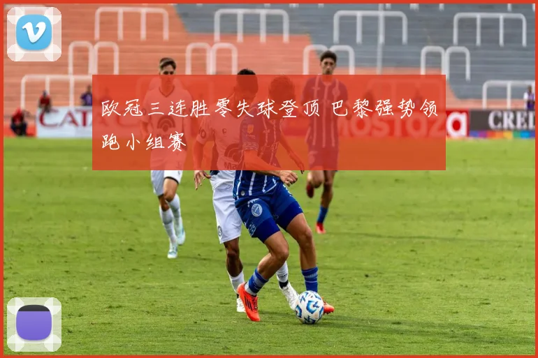 欧冠三连胜零失球登顶 巴黎强势领跑小组赛