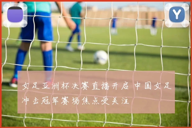 女足亚洲杯决赛直播开启 中国女足冲击冠军赛场焦点受关注