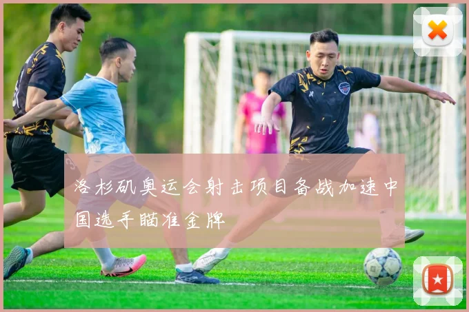洛杉矶奥运会射击项目备战加速中国选手瞄准金牌