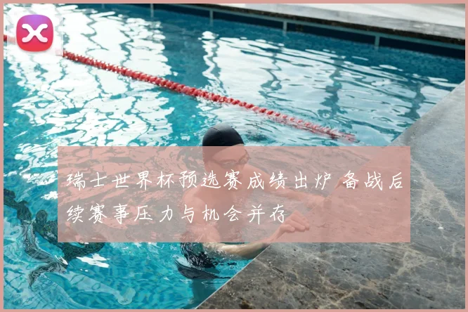 瑞士世界杯预选赛成绩出炉 备战后续赛事压力与机会并存