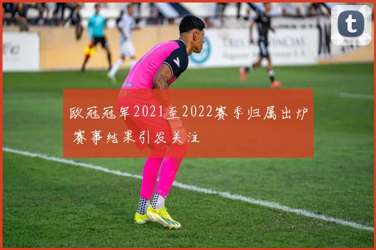 欧冠冠军2021至2022赛季归属出炉 赛事结果引发关注