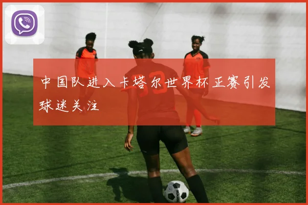 中国队进入卡塔尔世界杯正赛引发球迷关注